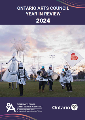 OAC’s 2024 Year in Review report Cover page of the Ontario Arts Council’s 2024 Year in Review report. In the cover photo, six performers dressed in mostly white with black bottoms march around on grass in a park. One person walks on stilts followed by a second person with a sunshaped prop hoisted overhead. Three others play instruments – the accordion, a bass drum and a saxophone. A sixth person walks behind waving a large white flag with a red heart. The logos for the Ontario Arts Council and the Government of Ontario appear below the photo.